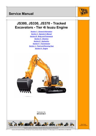 Copyright © 2004 JCB SERVICE. All rights reserved. No part of this publication may be reproduced, stored in a retrieval system, or transmitted in any form or by any other means,
electronic, mechanical, photocopying or otherwise, without prior permission from JCB SERVICE.
World Class
Customer Support
9813/5100-1
Publication No.
Issued by JCB Technical Publications, JCB Aftermarket Training, Woodseat, Rocester, Staffordshire, ST14 5BW, England. Tel +44 1889 591300 Fax +44 1889 591400
Service Manual
JS300, JS330, JS370 - Tracked
Excavators - Tier 4i Isuzu Engine
Section 1 - General Information
Section 2 - Operator’s Manual
Section B - Body and Framework
Section C - Electrics
Section E - Hydraulics
Section F - Transmission
Section J - Track and Running Gear
Section K - Engine
 