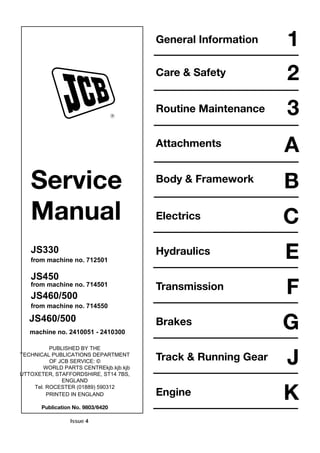 Service
Manual
JS330
from machine no. 712501
JS450
from machine no. 714501
JS460/500
from machine no. 714550
JS460/500
machine no. 2410051 - 2410300
PUBLISHED BY THE
TECHNICAL PUBLICATIONS DEPARTMENT
OF JCB SERVICE: ©
WORLD PARTS CENTREkjb.kjb.kjb
UTTOXETER, STAFFORDSHIRE, ST14 7BS,
ENGLAND
Tel. ROCESTER (01889) 590312
PRINTED IN ENGLAND
Publication No. 9803/6420
R
General Information
Care & Safety
Routine Maintenance
Attachments
Body & Framework
Electrics
1
2
3
A
B
C
Hydraulics E
FTransmission
GBrakes
JTrack & Running Gear
KEngine
Issue 4
 