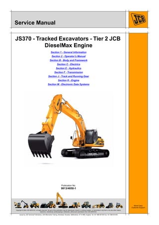 Copyright © 2004 JCB SERVICE. All rights reserved. No part of this publication may be reproduced, stored in a retrieval system, or transmitted in any form or by any other means,
electronic, mechanical, photocopying or otherwise, without prior permission from JCB SERVICE.
World Class
Customer Support
9813/4850-1
Publication No.
Issued by JCB Technical Publications, JCB Aftermarket Training, Woodseat, Rocester, Staffordshire, ST14 5BW, England. Tel +44 1889 591300 Fax +44 1889 591400
Service Manual
JS370 - Tracked Excavators - Tier 2 JCB
DieselMax Engine
Section 1 - General Information
Section 2 - Operator’s Manual
Section B - Body and Framework
Section C - Electrics
Section E - Hydraulics
Section F - Transmission
Section J - Track and Running Gear
Section K - Engine
Section M - Electronic Data Systems
 