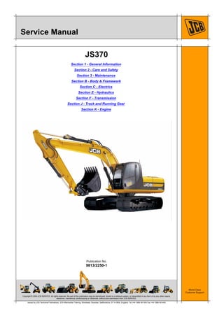 Copyright © 2004 JCB SERVICE. All rights reserved. No part of this publication may be reproduced, stored in a retrieval system, or transmitted in any form or by any other means,
electronic, mechanical, photocopying or otherwise, without prior permission from JCB SERVICE.
World Class
Customer Support
9813/2250-1
Publication No.
Issued by JCB Technical Publications, JCB Aftermarket Training, Woodseat, Rocester, Staffordshire, ST14 5BW, England. Tel +44 1889 591300 Fax +44 1889 591400
Service Manual
JS370
Section 1 - General Information
Section 2 - Care and Safety
Section 3 - Maintenance
Section B - Body & Framework
Section C - Electrics
Section E - Hydraulics
Section F - Transmission
Section J - Track and Running Gear
Section K - Engine
 