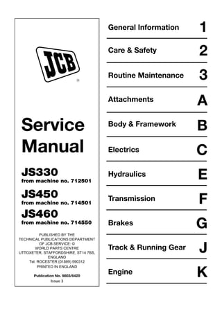 Service
Manual
JS330
from machine no. 712501
JS450
from machine no. 714501
JS460
from machine no. 714550
PUBLISHED BY THE
TECHNICAL PUBLICATIONS DEPARTMENT
OF JCB SERVICE: ©
WORLD PARTS CENTRE
UTTOXETER, STAFFORDSHIRE, ST14 7BS,
ENGLAND
Tel. ROCESTER (01889) 590312
PRINTED IN ENGLAND
Publication No. 9803/6420
R
General Information
Care & Safety
Routine Maintenance
Attachments
Body & Framework
Electrics
1
2
3
A
B
C
Hydraulics E
F
Transmission
G
Brakes
J
Track & Running Gear
K
Engine
Issue 3
Open front screen
 