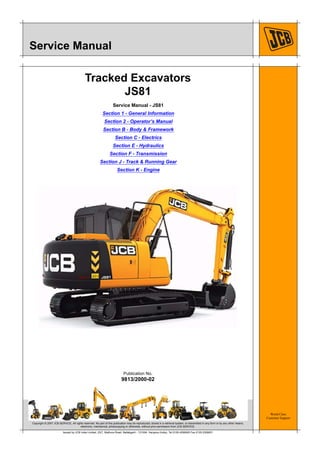 World Class
Customer Support
9813/2000-02
Publication No.
Copyright © 2007 JCB SERVICE. All rights reserved. No part of this publication may be reproduced, stored in a retrieval system, or transmitted in any form or by any other means,
electronic, mechanical, photocopying or otherwise, without prior permission from JCB SERVICE.
Issued by JCB India Limited, 23/7, Mathura Road, Ballabgarh - 121004, Haryana (India), Tel 0129 4299000 Fax 0129 2309051
Service Manual
Tracked Excavators
JS81
Service Manual - JS81
Section 1 - General Information
Section 2 - Operator’s Manual
Section B - Body & Framework
Section C - Electrics
Section E - Hydraulics
Section F - Transmission
Section J - Track & Running Gear
Section K - Engine
 