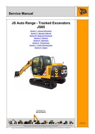 Copyright © 2004 JCB SERVICE. All rights reserved. No part of this publication may be reproduced, stored in a retrieval system, or transmitted in any form or by any other means,
electronic, mechanical, photocopying or otherwise, without prior permission from JCB SERVICE.
World Class
Customer Support
9813/3750-01
Publication No.
Issued by JCB Technical Publications, JCB Aftermarket Training, Woodseat, Rocester, Staffordshire, ST14 5BW, England. Tel +44 1889 591300 Fax +44 1889 591400
Service Manual
JS Auto Range - Tracked Excavators
JS85
Section 1 - General Information
Section 2 - Operator’s Manual
Section B - Body and Framework
Section C - Electrics
Section E - Hydraulics
Section F - Transmission
Section J - Track & Running Gear
Section K - Engine
 