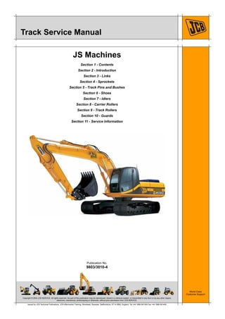 Copyright © 2004 JCB SERVICE. All rights reserved. No part of this publication may be reproduced, stored in a retrieval system, or transmitted in any form or by any other means,
electronic, mechanical, photocopying or otherwise, without prior permission from JCB SERVICE.
World Class
Customer Support
9803/3010-4
Publication No.
Issued by JCB Technical Publications, JCB Aftermarket Training, Woodseat, Rocester, Staffordshire, ST14 5BW, England. Tel +44 1889 591300 Fax +44 1889 591400
Track Service Manual
JS Machines
Section 1 - Contents
Section 2 - Introduction
Section 3 - Links
Section 4 - Sprockets
Section 5 - Track Pins and Bushes
Section 6 - Shoes
Section 7 - Idlers
Section 8 - Carrier Rollers
Section 9 - Track Rollers
Section 10 - Guards
Section 11 - Service Information
 