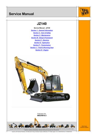 Copyright © 2004 JCB SERVICE. All rights reserved. No part of this publication may be reproduced, stored in a retrieval system, or transmitted in any form or by any other means,
electronic, mechanical, photocopying or otherwise, without prior permission from JCB SERVICE.
World Class
Customer Support
9803/9910-3
Publication No.
Issued by JCB Technical Publications, JCB Aftermarket Training, Woodseat, Rocester, Staffordshire, ST14 5BW, England. Tel +44 1889 591300 Fax +44 1889 591400
Service Manual
JZ140
Service Manual - JZ140
Section 1 - General Information
Section 2 - Care & Safety
Section 3 - Maintenance
Section B - Body & Framework
Section C - Electrics
Section E - Hydraulics
Section F - Transmission
Section J - Track & Running Gear
Section K - Engine
 