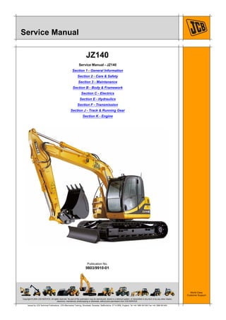 Copyright © 2004 JCB SERVICE. All rights reserved. No part of this publication may be reproduced, stored in a retrieval system, or transmitted in any form or by any other means,
electronic, mechanical, photocopying or otherwise, without prior permission from JCB SERVICE.
World Class
Customer Support
9803/9910-01
Publication No.
Issued by JCB Technical Publications, JCB Aftermarket Training, Woodseat, Rocester, Staffordshire, ST14 5BW, England. Tel +44 1889 591300 Fax +44 1889 591400
Service Manual
JZ140
Service Manual - JZ140
Section 1 - General Information
Section 2 - Care & Safety
Section 3 - Maintenance
Section B - Body & Framework
Section C - Electrics
Section E - Hydraulics
Section F - Transmission
Section J - Track & Running Gear
Section K - Engine
Open front screen
 