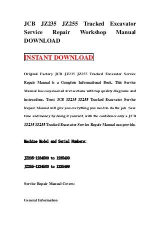 JCB JZ235 JZ255 Tracked Excavator
Service Repair Workshop   Manual
DOWNLOAD

INSTANT DOWNLOAD

Original Factory JCB JZ235 JZ255 Tracked Excavator Service

Repair Manual is a Complete Informational Book. This Service

Manual has easy-to-read text sections with top quality diagrams and

instructions. Trust JCB JZ235 JZ255 Tracked Excavator Service

Repair Manual will give you everything you need to do the job. Save

time and money by doing it yourself, with the confidence only a JCB

JZ235 JZ255 Tracked Excavator Service Repair Manual can provide.



Machine Model and Serial Numbers:



JZ235-1234500 to 1235499

JZ255-1234500 to 1235499



Service Repair Manual Covers:



General Information
 