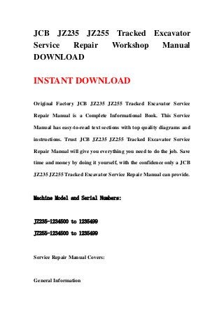 JCB JZ235 JZ255 Tracked Excavator
Service Repair Workshop Manual
DOWNLOAD
INSTANT DOWNLOAD
Original Factory JCB JZ235 JZ255 Tracked Excavator Service
Repair Manual is a Complete Informational Book. This Service
Manual has easy-to-read text sections with top quality diagrams and
instructions. Trust JCB JZ235 JZ255 Tracked Excavator Service
Repair Manual will give you everything you need to do the job. Save
time and money by doing it yourself, with the confidence only a JCB
JZ235 JZ255 Tracked Excavator Service Repair Manual can provide.
Machine Model and Serial Numbers:
JZ235-1234500 to 1235499
JZ255-1234500 to 1235499
Service Repair Manual Covers:
General Information
 