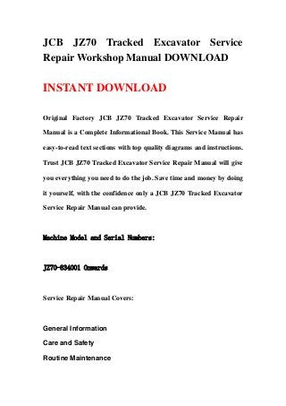 JCB JZ70 Tracked Excavator Service
Repair Workshop Manual DOWNLOAD
INSTANT DOWNLOAD
Original Factory JCB JZ70 Tracked Excavator Service Repair
Manual is a Complete Informational Book. This Service Manual has
easy-to-read text sections with top quality diagrams and instructions.
Trust JCB JZ70 Tracked Excavator Service Repair Manual will give
you everything you need to do the job. Save time and money by doing
it yourself, with the confidence only a JCB JZ70 Tracked Excavator
Service Repair Manual can provide.
Machine Model and Serial Numbers:
JZ70-834001 Onwards
Service Repair Manual Covers:
General Information
Care and Safety
Routine Maintenance
 