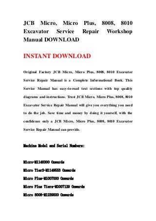 JCB Micro, Micro Plus, 8008, 8010
Excavator Service Repair Workshop
Manual DOWNLOAD
INSTANT DOWNLOAD
Original Factory JCB Micro, Micro Plus, 8008, 8010 Excavator
Service Repair Manual is a Complete Informational Book. This
Service Manual has easy-to-read text sections with top quality
diagrams and instructions. Trust JCB Micro, Micro Plus, 8008, 8010
Excavator Service Repair Manual will give you everything you need
to do the job. Save time and money by doing it yourself, with the
confidence only a JCB Micro, Micro Plus, 8008, 8010 Excavator
Service Repair Manual can provide.
Machine Model and Serial Numbers:
Micro-M1148300 Onwards
Micro Tier3-M1149553 Onwards
Micro Plus-M1007000 Onwards
Micro Plus Tiers-M1007129 Onwards
Micro 8008-M1239500 Onwards
 