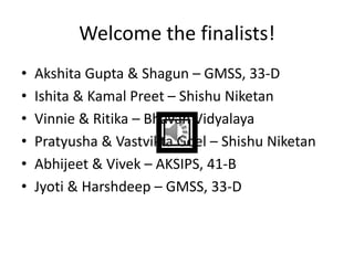Welcome the finalists!
• Akshita Gupta & Shagun – GMSS, 33-D
• Ishita & Kamal Preet – Shishu Niketan
• Vinnie & Ritika – Bhavan Vidyalaya
• Pratyusha & Vastvikta Goel – Shishu Niketan
• Abhijeet & Vivek – AKSIPS, 41-B
• Jyoti & Harshdeep – GMSS, 33-D
 