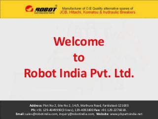 Welcome 
to 
Robot India Pvt. Ltd. 
Address: Plot No 2, Site No 2, 14/3, Mathura Road, Faridabad-121003 
Ph: +91 129-4049990(3 lines), 129-4092800 Fax: +91 129-2276618. 
Email: sales@robotindia.com, inquiry@robotindia.com, Website: www.jcbpartsindia.net 
 