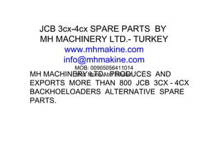 JCB 3cx-4cx SPARE PARTS  BY  MH MACHINERY LTD.- TURKEY www.mhmakine.com [email_address] MOB: 00905056411014 Mrs. Mona Abd Elhalim MH MACHINERY LTD.  PRODUCES  AND EXPORTS  MORE  THAN  800  JCB  3CX - 4CX BACKHOELOADERS  ALTERNATIVE  SPARE PARTS. 