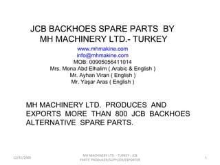 JCB BACKHOES SPARE PARTS  BY  MH MACHINERY LTD.- TURKEY MH MACHINERY LTD.  PRODUCES  AND EXPORTS  MORE  THAN  800  JCB  BACKHOES  ALTERNATIVE  SPARE PARTS. www.mhmakine.com [email_address] MOB: 00905056411014 Mrs. Mona Abd Elhalim ( Arabic & English ) Mr. Ayhan Viran ( English ) Mr. Yaşar Aras ( English ) 12/31/2009 MH MACHINERY LTD. - TURKEY - JCB PARTS' PRODUCER/SUPPLIER/EXPORTER 