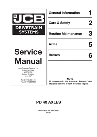 Service
Manual
JCB DrivetrainSystems Ltd
Industrial Estate
WREXHAM
United Kingdom
LL13 9UF
Tel: (01978) 661140
Fax: (01978) 661863
General Information
Care & Safety
Routine Maintenance
Axles
Brakes
1
2
3
5
6
PD 40 AXLES
Publication No. 9803/9281
Issue 4
NOTE
All references in this manual to ‘Forward’ and
‘Reverse’ assume a front-mounted engine.
 