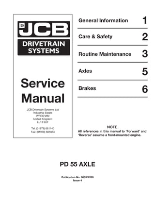 Service
Manual
JCB Drivetrain Systems Ltd
Industrial Estate
WREXHAM
United Kingdom
LL13 9UF
Tel: (01978) 661140
Fax: (01978) 661863
General Information
Care & Safety
Routine Maintenance
Axles
Brakes
1
2
3
5
6
PD 55 AXLE
Publication No. 9803/9260
Issue 4
NOTE
All references in this manual to ‘Forward’ and
‘Reverse’ assume a front-mounted engine.
 