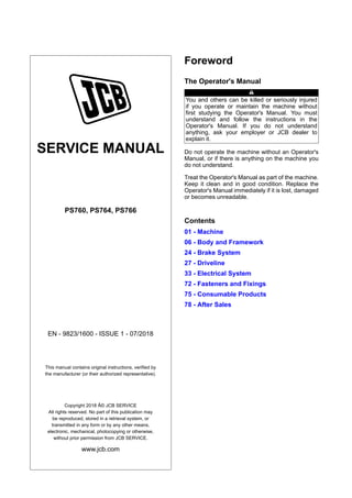 SERVICE MANUAL
PS760, PS764, PS766
EN - 9823/1600 - ISSUE 1 - 07/2018
This manual contains original instructions, verified by
the manufacturer (or their authorized representative).
Copyright 2018 Â© JCB SERVICE
All rights reserved. No part of this publication may
be reproduced, stored in a retrieval system, or
transmitted in any form or by any other means,
electronic, mechanical, photocopying or otherwise,
without prior permission from JCB SERVICE.
www.jcb.com
Foreword
The Operator's Manual
You and others can be killed or seriously injured
if you operate or maintain the machine without
first studying the Operator's Manual. You must
understand and follow the instructions in the
Operator's Manual. If you do not understand
anything, ask your employer or JCB dealer to
explain it.
Do not operate the machine without an Operator's
Manual, or if there is anything on the machine you
do not understand.
Treat the Operator's Manual as part of the machine.
Keep it clean and in good condition. Replace the
Operator's Manual immediately if it is lost, damaged
or becomes unreadable.
Contents
01 - Machine
06 - Body and Framework
24 - Brake System
27 - Driveline
33 - Electrical System
72 - Fasteners and Fixings
75 - Consumable Products
78 - After Sales
 