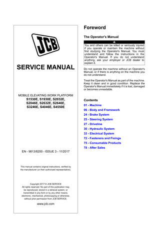 SERVICE MANUAL
MOBILE ELEVATING WORK PLATFORM
S1530E, S1930E, S2032E,
S2046E, S2632E, S2646E,
S3246E, S4046E, S4550E
EN - 9813/8200 - ISSUE 3 - 11/2017
This manual contains original instructions, verified by
the manufacturer (or their authorized representative).
Copyright 2017 © JCB SERVICE
All rights reserved. No part of this publication may
be reproduced, stored in a retrieval system, or
transmitted in any form or by any other means,
electronic, mechanical, photocopying or otherwise,
without prior permission from JCB SERVICE.
www.jcb.com
Foreword
The Operator's Manual
You and others can be killed or seriously injured
if you operate or maintain the machine without
first studying the Operator's Manual. You must
understand and follow the instructions in the
Operator's Manual. If you do not understand
anything, ask your employer or JCB dealer to
explain it.
Do not operate the machine without an Operator's
Manual, or if there is anything on the machine you
do not understand.
Treat the Operator's Manual as part of the machine.
Keep it clean and in good condition. Replace the
Operator's Manual immediately if it is lost, damaged
or becomes unreadable.
Contents
01 - Machine
06 - Body and Framework
24 - Brake System
25 - Steering System
27 - Driveline
30 - Hydraulic System
33 - Electrical System
72 - Fasteners and Fixings
75 - Consumable Products
78 - After Sales
 