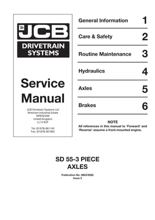 Service
Manual
JCB Drivetrain Systems Ltd
Wrexham Industrial Estate
WREXHAM
United Kingdom
LL13 9UF
Tel: (01978) 661140
Fax: (01978) 661863
General Information
Care & Safety
Routine Maintenance
Hydraulics
Axles
1
2
3
4
5
Brakes
6
SD 55-3 PIECE
AXLES
Publication No. 9803/9282
Issue 2
NOTE
All references in this manual to ‘Forward’ and
‘Reverse’ assume a front-mounted engine.
 