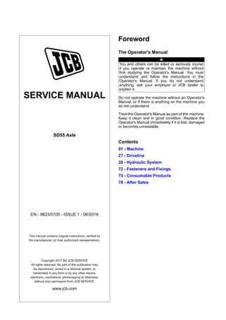SERVICE MANUAL
SD55 Axle
EN - 9823/0100 - ISSUE 1 - 06/2018
This manual contains original instructions, verified by
the manufacturer (or their authorized representative).
Copyright 2017 Â© JCB SERVICE
All rights reserved. No part of this publication may
be reproduced, stored in a retrieval system, or
transmitted in any form or by any other means,
electronic, mechanical, photocopying or otherwise,
without prior permission from JCB SERVICE.
www.jcb.com
Foreword
The Operator's Manual
You and others can be killed or seriously injured
if you operate or maintain the machine without
first studying the Operator's Manual. You must
understand and follow the instructions in the
Operator's Manual. If you do not understand
anything, ask your employer or JCB dealer to
explain it.
Do not operate the machine without an Operator's
Manual, or if there is anything on the machine you
do not understand.
Treat the Operator's Manual as part of the machine.
Keep it clean and in good condition. Replace the
Operator's Manual immediately if it is lost, damaged
or becomes unreadable.
Contents
01 - Machine
27 - Driveline
30 - Hydraulic System
72 - Fasteners and Fixings
75 - Consumable Products
78 - After Sales
 