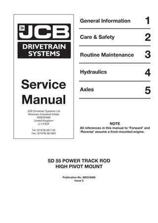 Service
Manual
JCB Drivetrain Systems Ltd
Wrexham Industrial Estate
WREXHAM
United Kingdom
LL13 9UF
Tel: (01978) 661140
Fax: (01978) 661863
General Information
Care & Safety
Routine Maintenance
Hydraulics
Axles
1
2
3
4
5
SD 55 POWER TRACK ROD
HIGH PIVOT MOUNT
Publication No. 9803/9286
Issue 2
NOTE
All references in this manual to ‘Forward’ and
‘Reverse’ assume a front-mounted engine.
 