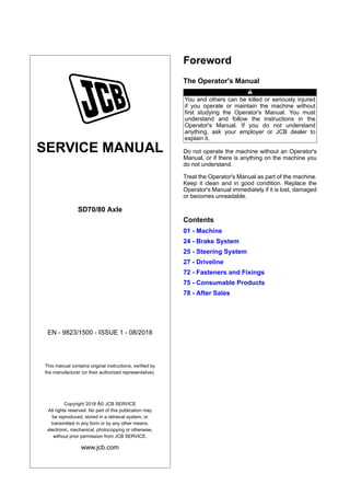 SERVICE MANUAL
SD70/80 Axle
EN - 9823/1500 - ISSUE 1 - 08/2018
This manual contains original instructions, verified by
the manufacturer (or their authorized representative).
Copyright 2018 Â© JCB SERVICE
All rights reserved. No part of this publication may
be reproduced, stored in a retrieval system, or
transmitted in any form or by any other means,
electronic, mechanical, photocopying or otherwise,
without prior permission from JCB SERVICE.
www.jcb.com
Foreword
The Operator's Manual
You and others can be killed or seriously injured
if you operate or maintain the machine without
first studying the Operator's Manual. You must
understand and follow the instructions in the
Operator's Manual. If you do not understand
anything, ask your employer or JCB dealer to
explain it.
Do not operate the machine without an Operator's
Manual, or if there is anything on the machine you
do not understand.
Treat the Operator's Manual as part of the machine.
Keep it clean and in good condition. Replace the
Operator's Manual immediately if it is lost, damaged
or becomes unreadable.
Contents
01 - Machine
24 - Brake System
25 - Steering System
27 - Driveline
72 - Fasteners and Fixings
75 - Consumable Products
78 - After Sales
 