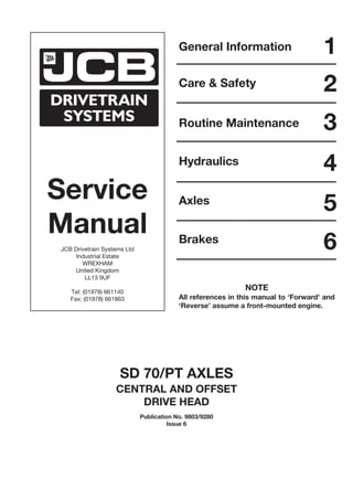 Service
Manual
JCB Drivetrain Systems Ltd
Industrial Estate
WREXHAM
United Kingdom
LL13 9UF
Tel: (01978) 661140
Fax: (01978) 661863
General Information
Care & Safety
Routine Maintenance
Hydraulics
Axles
1
2
3
4
5
Brakes
6
SD 70/PT AXLES
CENTRAL AND OFFSET
DRIVE HEAD
Publication No. 9803/9280
Issue 6
NOTE
All references in this manual to ‘Forward’ and
‘Reverse’ assume a front-mounted engine.
 