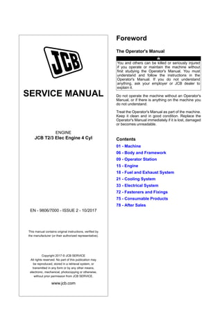 SERVICE MANUAL
ENGINE
JCB T2/3 Elec Engine 4 Cyl
EN - 9806/7000 - ISSUE 2 - 10/2017
This manual contains original instructions, verified by
the manufacturer (or their authorized representative).
Copyright 2017 © JCB SERVICE
All rights reserved. No part of this publication may
be reproduced, stored in a retrieval system, or
transmitted in any form or by any other means,
electronic, mechanical, photocopying or otherwise,
without prior permission from JCB SERVICE.
www.jcb.com
Foreword
The Operator's Manual
You and others can be killed or seriously injured
if you operate or maintain the machine without
first studying the Operator's Manual. You must
understand and follow the instructions in the
Operator's Manual. If you do not understand
anything, ask your employer or JCB dealer to
explain it.
Do not operate the machine without an Operator's
Manual, or if there is anything on the machine you
do not understand.
Treat the Operator's Manual as part of the machine.
Keep it clean and in good condition. Replace the
Operator's Manual immediately if it is lost, damaged
or becomes unreadable.
Contents
01 - Machine
06 - Body and Framework
09 - Operator Station
15 - Engine
18 - Fuel and Exhaust System
21 - Cooling System
33 - Electrical System
72 - Fasteners and Fixings
75 - Consumable Products
78 - After Sales
 
