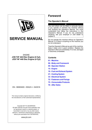 SERVICE MANUAL
ENGINE
JCB T4F 444 Elec Engine (4 Cyl),
JCB T4F 448 Elec Engine (4 Cyl)
EN - 9806/6400 - ISSUE 4 - 04/2018
This manual contains original instructions, verified by
the manufacturer (or their authorized representative).
Copyright 2017 © JCB SERVICE
All rights reserved. No part of this publication may
be reproduced, stored in a retrieval system, or
transmitted in any form or by any other means,
electronic, mechanical, photocopying or otherwise,
without prior permission from JCB SERVICE.
www.jcb.com
Foreword
The Operator's Manual
You and others can be killed or seriously injured
if you operate or maintain the machine without
first studying the Operator's Manual. You must
understand and follow the instructions in the
Operator's Manual. If you do not understand
anything, ask your employer or JCB dealer to
explain it.
Do not operate the machine without an Operator's
Manual, or if there is anything on the machine you
do not understand.
Treat the Operator's Manual as part of the machine.
Keep it clean and in good condition. Replace the
Operator's Manual immediately if it is lost, damaged
or becomes unreadable.
Contents
01 - Machine
06 - Body and Framework
09 - Operator Station
15 - Engine
18 - Fuel and Exhaust System
21 - Cooling System
33 - Electrical System
72 - Fasteners and Fixings
75 - Consumable Products
78 - After Sales
 