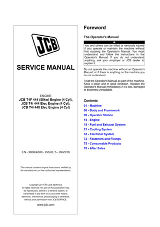SERVICE MANUAL
ENGINE
JCB T4F 444 (55kw) Engine (4 Cyl),
JCB T4i 444 Elec Engine (4 Cyl),
JCB T4i 448 Elec Engine (4 Cyl)
EN - 9806/4300 - ISSUE 5 - 09/2018
This manual contains original instructions, verified by
the manufacturer (or their authorized representative).
Copyright 2017 Â© JCB SERVICE
All rights reserved. No part of this publication may
be reproduced, stored in a retrieval system, or
transmitted in any form or by any other means,
electronic, mechanical, photocopying or otherwise,
without prior permission from JCB SERVICE.
www.jcb.com
Foreword
The Operator's Manual
You and others can be killed or seriously injured
if you operate or maintain the machine without
first studying the Operator's Manual. You must
understand and follow the instructions in the
Operator's Manual. If you do not understand
anything, ask your employer or JCB dealer to
explain it.
Do not operate the machine without an Operator's
Manual, or if there is anything on the machine you
do not understand.
Treat the Operator's Manual as part of the machine.
Keep it clean and in good condition. Replace the
Operator's Manual immediately if it is lost, damaged
or becomes unreadable.
Contents
01 - Machine
06 - Body and Framework
09 - Operator Station
15 - Engine
18 - Fuel and Exhaust System
21 - Cooling System
33 - Electrical System
72 - Fasteners and Fixings
75 - Consumable Products
78 - After Sales
 