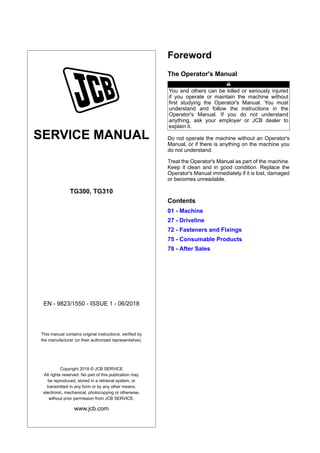 SERVICE MANUAL
TG300, TG310
EN - 9823/1550 - ISSUE 1 - 06/2018
This manual contains original instructions, verified by
the manufacturer (or their authorized representative).
Copyright 2018 © JCB SERVICE
All rights reserved. No part of this publication may
be reproduced, stored in a retrieval system, or
transmitted in any form or by any other means,
electronic, mechanical, photocopying or otherwise,
without prior permission from JCB SERVICE.
www.jcb.com
Foreword
The Operator's Manual
You and others can be killed or seriously injured
if you operate or maintain the machine without
first studying the Operator's Manual. You must
understand and follow the instructions in the
Operator's Manual. If you do not understand
anything, ask your employer or JCB dealer to
explain it.
Do not operate the machine without an Operator's
Manual, or if there is anything on the machine you
do not understand.
Treat the Operator's Manual as part of the machine.
Keep it clean and in good condition. Replace the
Operator's Manual immediately if it is lost, damaged
or becomes unreadable.
Contents
01 - Machine
27 - Driveline
72 - Fasteners and Fixings
75 - Consumable Products
78 - After Sales
 