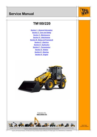 Copyright © 2004 JCB SERVICE. All rights reserved. No part of this publication may be reproduced, stored in a retrieval system, or transmitted in any form or by any other means,
electronic, mechanical, photocopying or otherwise, without prior permission from JCB SERVICE.
World Class
Customer Support
9803/9995-05
Publication No.
Issued by JCB Technical Publications, JCB Aftermarket Training, Woodseat, Rocester, Staffordshire, ST14 5BW, England. Tel +44 1889 591300 Fax +44 1889 591400
Service Manual
TM180/220
Section 1 - General Information
Section 2 - Care and Safety
Section 3 - Maintenance
Section A - Attachments
Section B - Body and Framework
Section C - Electrics
Section E - Hydraulics
Section F - Transmission
Section G - Brakes
Section H - Steering
Section K - Engine
 