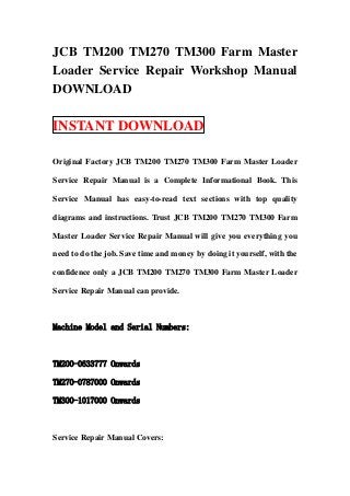 JCB TM200 TM270 TM300 Farm Master
Loader Service Repair Workshop Manual
DOWNLOAD

INSTANT DOWNLOAD

Original Factory JCB TM200 TM270 TM300 Farm Master Loader

Service Repair Manual is a Complete Informational Book. This

Service Manual has easy-to-read text sections with top quality

diagrams and instructions. Trust JCB TM200 TM270 TM300 Farm

Master Loader Service Repair Manual will give you everything you

need to do the job. Save time and money by doing it yourself, with the

confidence only a JCB TM200 TM270 TM300 Farm Master Loader

Service Repair Manual can provide.



Machine Model and Serial Numbers:



TM200-0633777 Onwards

TM270-0787000 Onwards

TM300-1017000 Onwards



Service Repair Manual Covers:
 