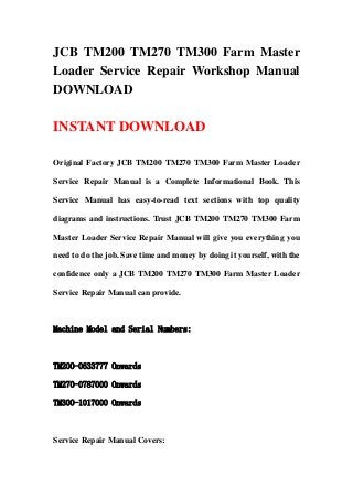 JCB TM200 TM270 TM300 Farm Master
Loader Service Repair Workshop Manual
DOWNLOAD
INSTANT DOWNLOAD
Original Factory JCB TM200 TM270 TM300 Farm Master Loader
Service Repair Manual is a Complete Informational Book. This
Service Manual has easy-to-read text sections with top quality
diagrams and instructions. Trust JCB TM200 TM270 TM300 Farm
Master Loader Service Repair Manual will give you everything you
need to do the job. Save time and money by doing it yourself, with the
confidence only a JCB TM200 TM270 TM300 Farm Master Loader
Service Repair Manual can provide.
Machine Model and Serial Numbers:
TM200-0633777 Onwards
TM270-0787000 Onwards
TM300-1017000 Onwards
Service Repair Manual Covers:
 