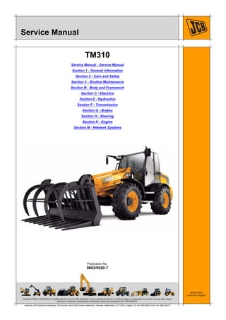 Copyright © 2004 JCB SERVICE. All rights reserved. No part of this publication may be reproduced, stored in a retrieval system, or transmitted in any form or by any other means,
electronic, mechanical, photocopying or otherwise, without prior permission from JCB SERVICE.
World Class
Customer Support
9803/9520-7
Publication No.
Issued by JCB Technical Publications, JCB Service, World Parts Centre, Beamhurst, Uttoxeter, Staffordshire, ST14 5PA, England. Tel +44 1889 590312 Fax +44 1889 593377
Service Manual
TM310
Service Manual - Service Manual
Section 1 - General Information
Section 2 - Care and Safety
Section 3 - Routine Maintenance
Section B - Body and Framework
Section C - Electrics
Section E - Hydraulics
Section F - Transmission
Section G - Brakes
Section H - Steering
Section K - Engine
Section M - Network Systems
 