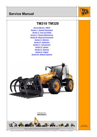 Copyright © 2004 JCB SERVICE. All rights reserved. No part of this publication may be reproduced, stored in a retrieval system, or transmitted in any form or by any other means,
electronic, mechanical, photocopying or otherwise, without prior permission from JCB SERVICE.
World Class
Customer Support
9803/9520-9
Publication No.
Issued by JCB Technical Publications, JCB Service, World Parts Centre, Beamhurst, Uttoxeter, Staffordshire, ST14 5PA, England. Tel +44 1889 590312 Fax +44 1889 593377
Service Manual
TM310
Service Manual - TM310
Section 1 - General Information
Section 2 - Care and Safety
Section 3 - Routine Maintenance
Section B - Body and Framework
Section C - Electrics
Section E - Hydraulics
Section F - Transmission
Section G - Brakes
Section H - Steering
Section K - Engine
Section M - Network Systems
 