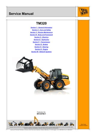 Copyright © 2004 JCB SERVICE. All rights reserved. No part of this publication may be reproduced, stored in a retrieval system, or transmitted in any form or by any other means,
electronic, mechanical, photocopying or otherwise, without prior permission from JCB SERVICE.
World Class
Customer Support
9813/4700-1
Publication No.
Issued by JCB Technical Publications, JCB Service, World Parts Centre, Beamhurst, Uttoxeter, Staffordshire, ST14 5PA, England. Tel +44 1889 590312 Fax +44 1889 593377
Service Manual
TM320
Section 1 - General Information
Section 2 - Care and Safety
Section 3 - Routine Maintenance
Section B - Body and Framework
Section C - Electrics
Section E - Hydraulics
Section F - Transmission
Section G - Brakes
Section H - Steering
Section K - Engine
Section M - Network Systems
 