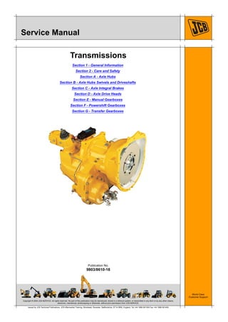 Copyright © 2004 JCB SERVICE. All rights reserved. No part of this publication may be reproduced, stored in a retrieval system, or transmitted in any form or by any other means,
electronic, mechanical, photocopying or otherwise, without prior permission from JCB SERVICE.
World Class
Customer Support
9803/8610-18
Publication No.
Issued by JCB Technical Publications, JCB Aftermarket Training, Woodseat, Rocester, Staffordshire, ST14 5BW, England. Tel +44 1889 591300 Fax +44 1889 591400
Service Manual
Transmissions
Section 1 - General Information
Section 2 - Care and Safety
Section A - Axle Hubs
Section B - Axle Hubs Swivels and Driveshafts
Section C - Axle Integral Brakes
Section D - Axle Drive Heads
Section E - Manual Gearboxes
Section F - Powershift Gearboxes
Section G - Transfer Gearboxes
 