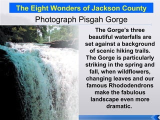 The Eight Wonders of Jackson County Photograph Pisgah Gorge The Gorge’s three beautiful waterfalls are set against a background of scenic hiking trails. The Gorge is particularly striking in the spring and fall, when wildflowers, changing leaves and our famous Rhododendrons make the fabulous landscape even more dramatic.  