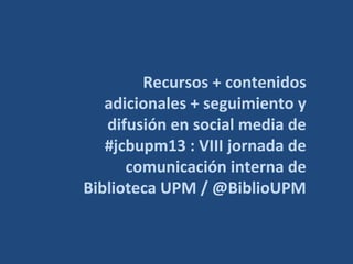 Recursos + contenidos
adicionales + seguimiento y
difusión en social media de
#jcbupm13 : VIII jornada de
comunicación interna de
Biblioteca UPM / @BiblioUPM

 
