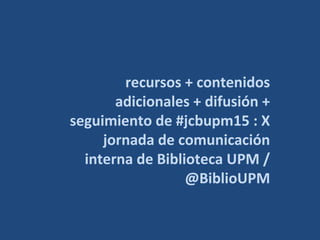 recursos + contenidos
adicionales + difusión +
seguimiento de #jcbupm15 : X
jornada de comunicación
interna de Biblioteca UPM /
@BiblioUPM
 