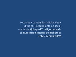 recursos + contenidos adicionales +
difusión + seguimiento en social
media de #jcbupm17 : XII jornada de
comunicación interna de Biblioteca
UPM / @BiblioUPM
 