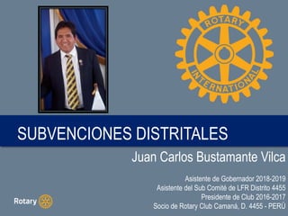 Juan Carlos Bustamante Vilca
Asistente de Gobernador 2018-2019
Asistente del Sub Comité de LFR Distrito 4455
Presidente de Club 2016-2017
Socio de Rotary Club Camaná, D. 4455 - PERÚ
SUBVENCIONES DISTRITALES
 