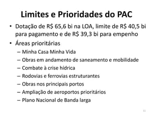 Limites e Prioridades do PAC
• Dotação de R$ 65,6 bi na LOA, limite de R$ 40,5 bi
para pagamento e de R$ 39,3 bi para empenho
• Áreas prioritárias
– Minha Casa Minha Vida
– Obras em andamento de saneamento e mobilidade
– Combate à crise hídrica
– Rodovias e ferrovias estruturantes
– Obras nos principais portos
– Ampliação de aeroportos prioritários
– Plano Nacional de Banda larga
11
 