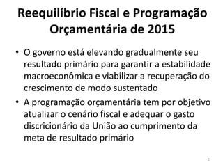 Reequilíbrio Fiscal e Programação
Orçamentária de 2015
• O governo está elevando gradualmente seu
resultado primário para garantir a estabilidade
macroeconômica e viabilizar a recuperação do
crescimento de modo sustentado
• A programação orçamentária tem por objetivo
atualizar o cenário fiscal e adequar o gasto
discricionário da União ao cumprimento da
meta de resultado primário
2
 