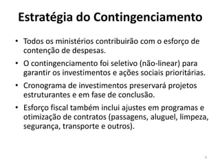 Estratégia do Contingenciamento
• Todos os ministérios contribuirão com o esforço de
contenção de despesas.
• O contingenciamento foi seletivo (não-linear) para
garantir os investimentos e ações sociais prioritárias.
• Cronograma de investimentos preservará projetos
estruturantes e em fase de conclusão.
• Esforço fiscal também inclui ajustes em programas e
otimização de contratos (passagens, aluguel, limpeza,
segurança, transporte e outros).
9
 
