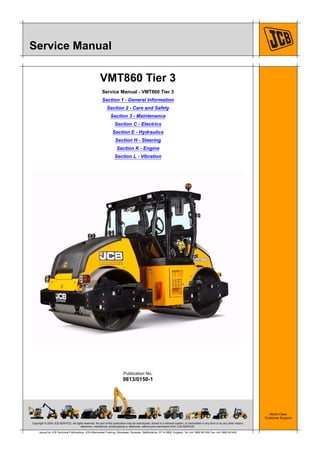 Copyright © 2004 JCB SERVICE. All rights reserved. No part of this publication may be reproduced, stored in a retrieval system, or transmitted in any form or by any other means,
electronic, mechanical, photocopying or otherwise, without prior permission from JCB SERVICE.
World Class
Customer Support
9813/0150-1
Publication No.
Issued by JCB Technical Publications, JCB Aftermarket Training, Woodseat, Rocester, Staffordshire, ST14 5BW, England. Tel +44 1889 591300 Fax +44 1889 591400
Service Manual
VMT860 Tier 3
Service Manual - VMT860 Tier 3
Section 1 - General Information
Section 2 - Care and Safety
Section 3 - Maintenance
Section C - Electrics
Section E - Hydraulics
Section H - Steering
Section K - Engine
Section L - Vibration
 