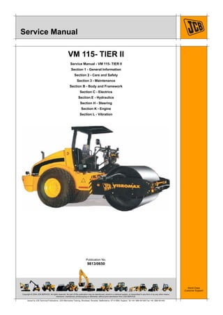 Copyright © 2004 JCB SERVICE. All rights reserved. No part of this publication may be reproduced, stored in a retrieval system, or transmitted in any form or by any other means,
electronic, mechanical, photocopying or otherwise, without prior permission from JCB SERVICE.
World Class
Customer Support
9813/0650
Publication No.
Issued by JCB Technical Publications, JCB Aftermarket Training, Woodseat, Rocester, Staffordshire, ST14 5BW, England. Tel +44 1889 591300 Fax +44 1889 591400
Service Manual
VM 115- TIER II
Service Manual - VM 115- TIER II
Section 1 - General Information
Section 2 - Care and Safety
Section 3 - Maintenance
Section B - Body and Framework
Section C - Electrics
Section E - Hydraulics
Section H - Steering
Section K - Engine
Section L - Vibration
 