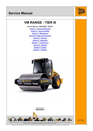 Copyright © 2004 JCB SERVICE. All rights reserved. No part of this publication may be reproduced, stored in a retrieval system, or transmitted in any form or by any other means,
electronic, mechanical, photocopying or otherwise, without prior permission from JCB SERVICE.
World Class
Customer Support
9803/9590-5
Publication No.
Issued by JCB Technical Publications, JCB Aftermarket Training, Woodseat, Rocester, Staffordshire, ST14 5BW, England. Tel +44 1889 591300 Fax +44 1889 591400
Service Manual
VM RANGE - TIER III
Service Manual - VM RANGE - TIER III
Section 1 - General Information
Section 2 - Care and Safety
Section 3 - Maintenance
Section B - Body and Framework
Section C - Electrics
Section E - Hydraulics
Section F - Transmission
Section H - Steering
Section K - Engine
Section L - Vibration
 