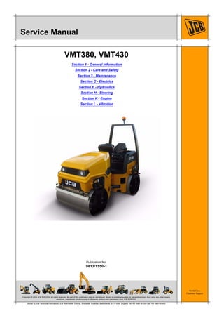 Copyright © 2004 JCB SERVICE. All rights reserved. No part of this publication may be reproduced, stored in a retrieval system, or transmitted in any form or by any other means,
electronic, mechanical, photocopying or otherwise, without prior permission from JCB SERVICE.
World Class
Customer Support
9813/1550-1
Publication No.
Issued by JCB Technical Publications, JCB Aftermarket Training, Woodseat, Rocester, Staffordshire, ST14 5BW, England. Tel +44 1889 591300 Fax +44 1889 591400
Service Manual
VMT380, VMT430
Section 1 - General Information
Section 2 - Care and Safety
Section 3 - Maintenance
Section C - Electrics
Section E - Hydraulics
Section H - Steering
Section K - Engine
Section L - Vibration
 